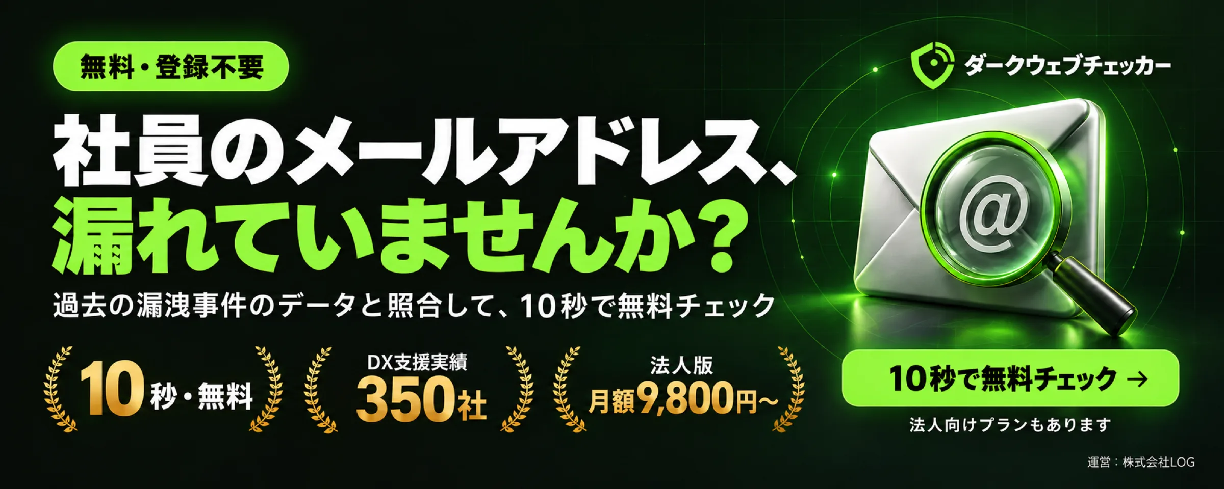 社員のメールアドレス、漏れていませんか？ 過去の漏洩事件のデータと照合して、10秒で無料チェック。ダークウェブチェッカー（法人向けプランもあります・DX支援実績350社の株式会社LOGが運営）