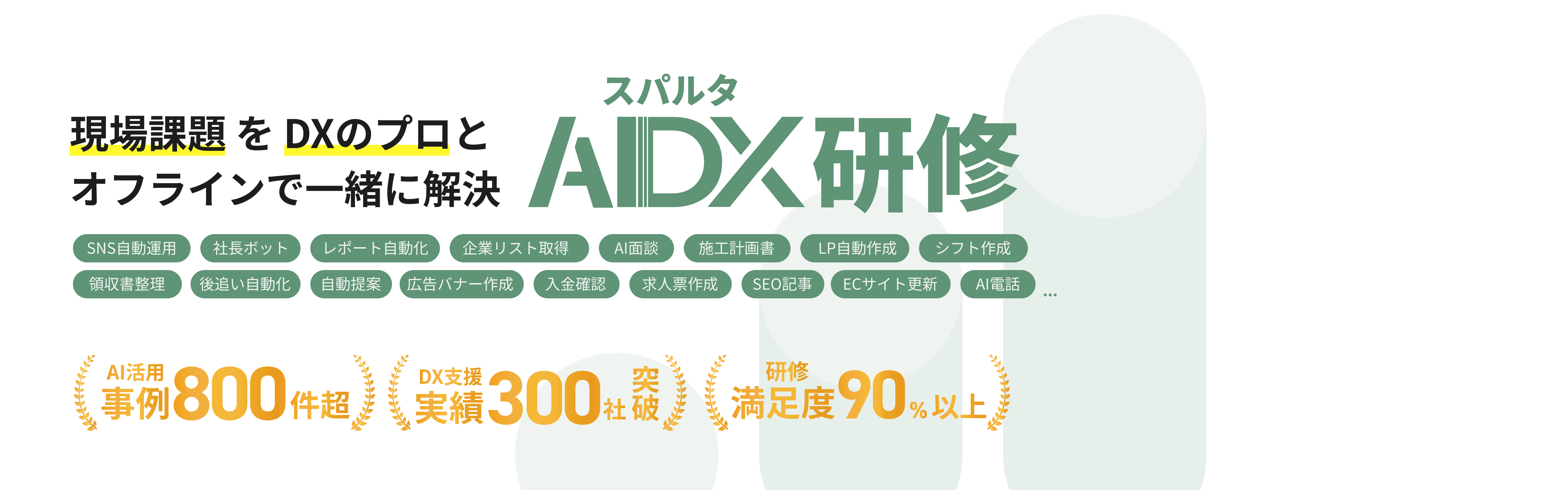 現場課題を DXのプロとオフラインで一緒に解決 SNS自動運用 社長ボット 領収晝整理 後追い自動化 レポート自動化) 自動提案 (広告バナー作成 スパルタ AIDX研修 企業リスト取得 Al面談 施工計画晝 LP自動作成 シフト作成 入金確認 求人票作成 SEO記事 ECサイト更新 AI電話 Al活用 事例800件超、 業樓300社殺 満足度90%以上